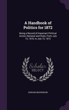 portada A Handbook of Politics for 1872: Being a Record of Important Political Action, National and State, From July 15, 1870, to July 15, 1872 (in English)