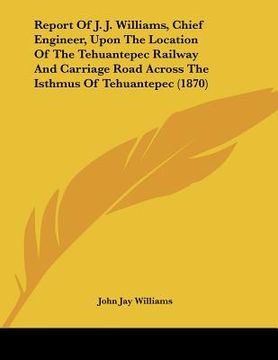 portada report of j. j. williams, chief engineer, upon the location of the tehuantepec railway and carriage road across the isthmus of tehuantepec (1870) (en Inglés)