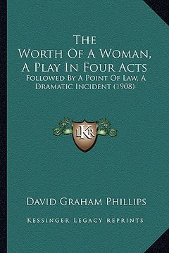 portada the worth of a woman, a play in four acts: followed by a point of law, a dramatic incident (1908) (en Inglés)