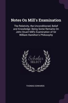 portada Notes On Mill's Examination: The Relativity, the Unconditioned, Belief and Knowledge: Being Some Remarks On John Stuart Mill's Examination of Sir W (en Inglés)
