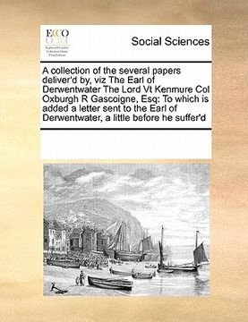 portada a collection of the several papers deliver'd by, viz the earl of derwentwater the lord vt kenmure col oxburgh r gascoigne, esq: to which is added a (en Inglés)