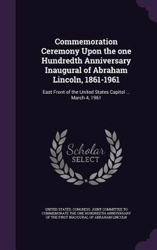 portada Commemoration Ceremony Upon the one Hundredth Anniversary Inaugural of Abraham Lincoln, 1861-1961: East Front of the United States Capitol ... March 4 (en Inglés)