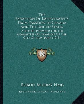 portada the exemption of improvements from taxation in canada and the united states: a report prepared for the committee on taxation of the city of new york ( (en Inglés)