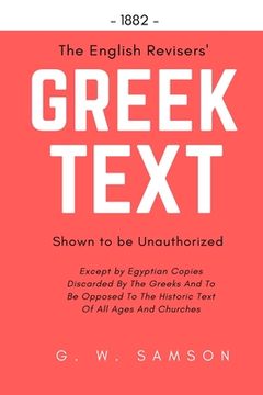 portada The English Revisers' Greek Text Shown To Be Unauthorized: Except by Egyptian Copies Discarded By The Greeks And To Be Opposed To The Historic Text Of