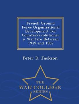 portada French Ground Force Organizational Development for Counterrevolutionary Warfare Between 1945 and 1962 - War College Series (en Inglés)