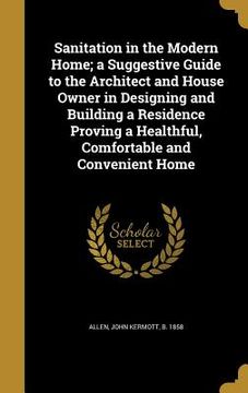 portada Sanitation in the Modern Home; a Suggestive Guide to the Architect and House Owner in Designing and Building a Residence Proving a Healthful, Comforta (in English)