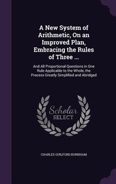 portada A New System of Arithmetic, On an Improved Plan, Embracing the Rules of Three ...: And All Proportional Questions in One Rule Applicable to the Whole, (en Inglés)