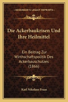 portada Die Ackerbaukrisen Und Ihre Heilmittel: Ein Beitrag Zur Wirthschaftspolitik Des Ackerbauschutzes (1866) (en Alemán)