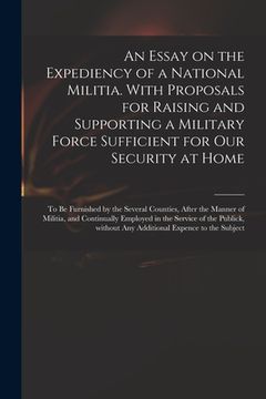 portada An Essay on the Expediency of a National Militia. With Proposals for Raising and Supporting a Military Force Sufficient for Our Security at Home: to B (en Inglés)