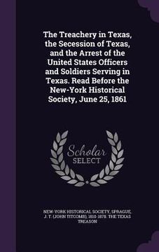 portada The Treachery in Texas, the Secession of Texas, and the Arrest of the United States Officers and Soldiers Serving in Texas. Read Before the New-York H