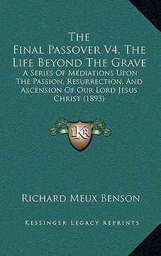 portada the final passover v4, the life beyond the grave: a series of mediations upon the passion, resurrection, and ascension of our lord jesus christ (1893) (en Inglés)