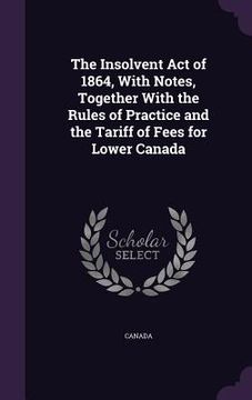 portada The Insolvent Act of 1864, With Notes, Together With the Rules of Practice and the Tariff of Fees for Lower Canada