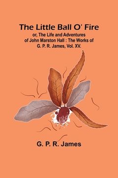 portada The Little Ball O' Fire; or, the Life and Adventures of John Marston Hall: The Works of G. P. R. James, Vol. XV.