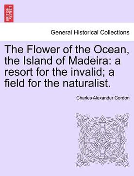 portada the flower of the ocean, the island of madeira: a resort for the invalid; a field for the naturalist. (in English)