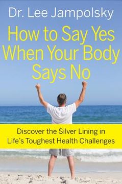 portada how to say yes when your body says no: discover the silver lining in life ` s toughest health challenges