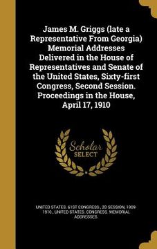 portada James M. Griggs (late a Representative From Georgia) Memorial Addresses Delivered in the House of Representatives and Senate of the United States, Six (en Inglés)