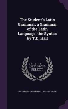 portada The Student's Latin Grammar. a Grammar of the Latin Language. the Syntax by T.D. Hall
