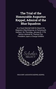 portada The Trial of the Honourable Augustus Keppel, Admiral of the Blue Squadron: At a Court Martial Held On Board His Majesty's Ship Britannia, in Portsmout (en Inglés)