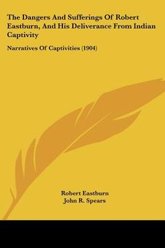 portada the dangers and sufferings of robert eastburn, and his deliverance from indian captivity: narratives of captivities (1904) (en Inglés)