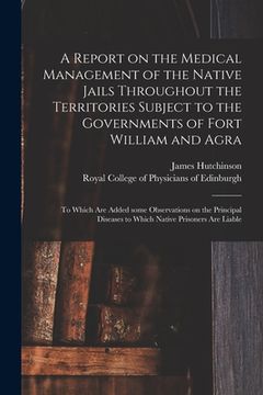 portada A Report on the Medical Management of the Native Jails Throughout the Territories Subject to the Governments of Fort William and Agra: to Which Are Ad