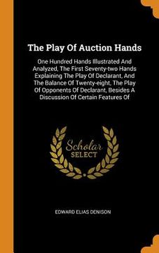 portada The Play of Auction Hands: One Hundred Hands Illustrated and Analyzed, the First Seventy-Two Hands Explaining the Play of Declarant, and the Balance. Besides a Discussion of Certain Features of (en Inglés)