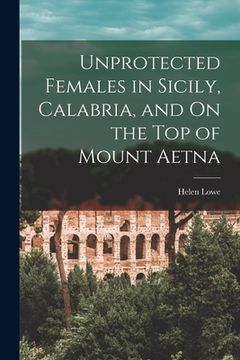 portada Unprotected Females in Sicily, Calabria, and On the Top of Mount Aetna (en Inglés)