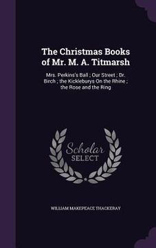 portada The Christmas Books of Mr. M. A. Titmarsh: Mrs. Perkins's Ball; Our Street; Dr. Birch; the Kickleburys On the Rhine; the Rose and the Ring (en Inglés)