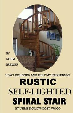 portada HOW I DESIGNED and BUILT my own INEXPENSIVE RUSTIC SELF-LIGHTED SPIRAL STAIR UTILIZING LOW-COST WOOD (en Inglés)