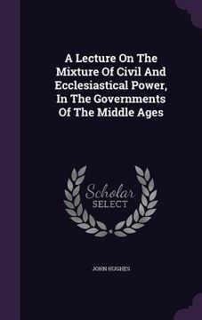 portada A Lecture On The Mixture Of Civil And Ecclesiastical Power, In The Governments Of The Middle Ages (en Inglés)
