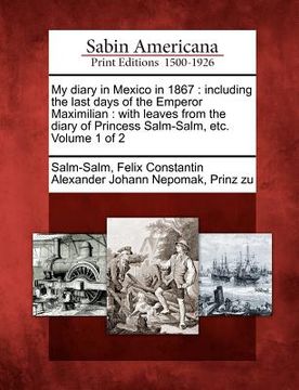 portada my diary in mexico in 1867: including the last days of the emperor maximilian: with leaves from the diary of princess salm-salm, etc. volume 1 of (en Inglés)