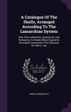 portada A Catalogue Of The Shells, Arranged According To The Lamarckian System: With Their Authorities, Synonymes, And References To Works Where Figured Or De