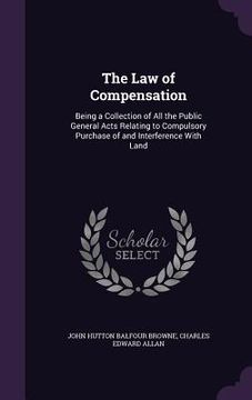 portada The Law of Compensation: Being a Collection of All the Public General Acts Relating to Compulsory Purchase of and Interference With Land