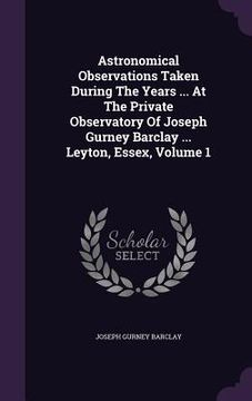 portada Astronomical Observations Taken During The Years ... At The Private Observatory Of Joseph Gurney Barclay ... Leyton, Essex, Volume 1