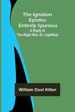 portada The Ignatian Epistles Entirely Spurious; A Reply to the Right Rev. Dr. Lightfoot (en Inglés)
