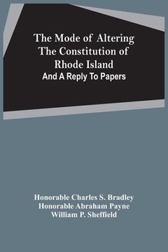 portada The Mode Of Altering The Constitution Of Rhode Island: And A Reply To Papers (in English)