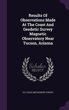 portada Results Of Observations Made At The Coast And Geodetic Survey Magnetic Observatory Near Tucson, Arizona (en Inglés)