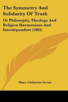portada the symmetry and solidarity of truth: or philosophy, theology and religion harmonious and interdependent (1885) (en Inglés)