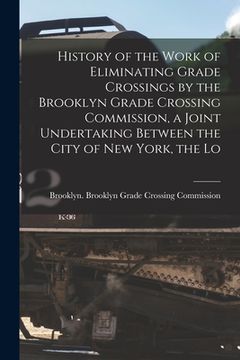 portada History of the Work of Eliminating Grade Crossings by the Brooklyn Grade Crossing Commission, a Joint Undertaking Between the City of New York, the Lo (en Inglés)