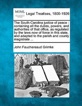portada the south-carolina justice of peace: containing all the duties, powers, and authorities of that office, as regulated by the laws now of force in this (in English)