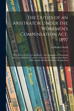 portada The Duties of an Arbitrator Under the Workmen's Compensation Act, 1897 [electronic Resource]: With Notes on the Act and Rules: and Appendices Containi (en Inglés)