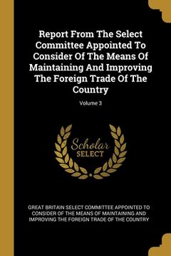 portada Report From The Select Committee Appointed To Consider Of The Means Of Maintaining And Improving The Foreign Trade Of The Country; Volume 3 (en Inglés)