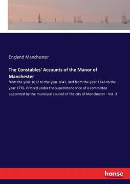 portada The Constables' Accounts of the Manor of Manchester: from the year 1612 to the year 1647, and from the year 1743 to the year 1776. Printed under the s (in English)