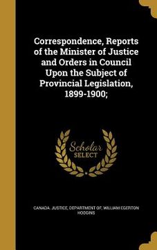 portada Correspondence, Reports of the Minister of Justice and Orders in Council Upon the Subject of Provincial Legislation, 1899-1900; (en Inglés)