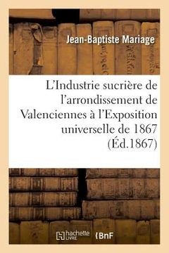 portada L'Industrie Sucrière de l'Arrondissement de Valenciennes À l'Exposition Universelle de 1867: Rapport Dressé Par Ordre Du Comité Des Fabricants de Sucr (en Francés)