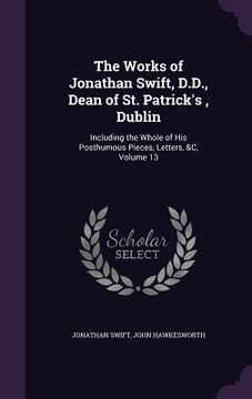 portada The Works of Jonathan Swift, D.D., Dean of St. Patrick's, Dublin: Including the Whole of His Posthumous Pieces, Letters, &C, Volume 13 (in English)