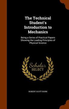 portada The Technical Student's Introduction to Mechanics: Being a Series of Practical Papers Showing the Leading Principles of Physical Science (en Inglés)