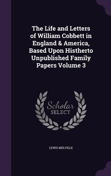 portada The Life and Letters of William Cobbett in England & America, Based Upon Histherto Unpublished Family Papers Volume 3 (en Inglés)