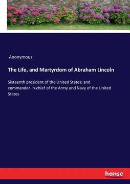 portada The Life, and Martyrdom of Abraham Lincoln: Sixteenth president of the United States; and commander-in-chief of the Army and Navy of the United States (en Inglés)