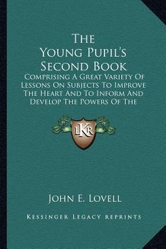 portada the young pupil's second book: comprising a great variety of lessons on subjects to improve the heart and to inform and develop the powers of the juv (in English)