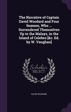 portada The Narrative of Captain David Woodard and Four Seamen, Who ... Surrendered Themselves Up to the Malays, in the Island of Celebes [&c. Ed. by W. Vaugh